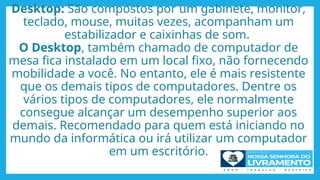 Desktop: São compostos por um gabinete, monitor,
teclado, mouse, muitas vezes, acompanham um
estabilizador e caixinhas de som.
O Desktop, também chamado de computador de
mesa fica instalado em um local fixo, não fornecendo
mobilidade a você. No entanto, ele é mais resistente
que os demais tipos de computadores. Dentre os
vários tipos de computadores, ele normalmente
consegue alcançar um desempenho superior aos
demais. Recomendado para quem está iniciando no
mundo da informática ou irá utilizar um computador
em um escritório.
 