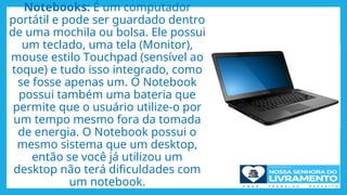 Notebooks: É um computador
portátil e pode ser guardado dentro
de uma mochila ou bolsa. Ele possui
um teclado, uma tela (Monitor),
mouse estilo Touchpad (sensível ao
toque) e tudo isso integrado, como
se fosse apenas um. O Notebook
possui também uma bateria que
permite que o usuário utilize-o por
um tempo mesmo fora da tomada
de energia. O Notebook possui o
mesmo sistema que um desktop,
então se você já utilizou um
desktop não terá dificuldades com
um notebook.
 