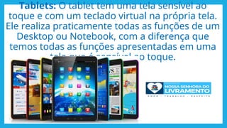 Tablets: O tablet tem uma tela sensível ao
toque e com um teclado virtual na própria tela.
Ele realiza praticamente todas as funções de um
Desktop ou Notebook, com a diferença que
temos todas as funções apresentadas em uma
tela que é sensível ao toque.
 