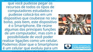 Smartphones: Vamos imaginar
que você pudesse pegar os
recursos de todos os tipos de
computadores estudados e
pudesse colocá-los em um
dispositivo que coubesse no seu
bolso, pois bem, este dispositivo
é o Smartphone. Ele reúne
algumas das principais funções
de um computador, mas com a
possibilidade de você poder
realizar ligações como um celular.
Podemos dizer que o Smartphone
é um celular que evoluiu para um
 