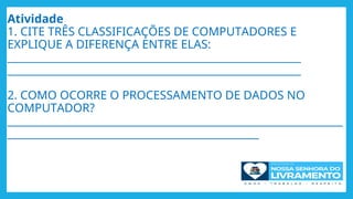 Atividade
1. CITE TRÊS CLASSIFICAÇÕES DE COMPUTADORES E
EXPLIQUE A DIFERENÇA ENTRE ELAS:
________________________________________________________
________________________________________________________
2. COMO OCORRE O PROCESSAMENTO DE DADOS NO
COMPUTADOR?
________________________________________________________________
________________________________________________
 