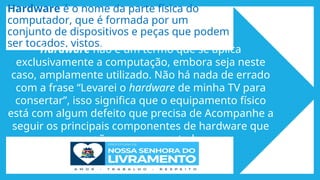 Hardware é o nome da parte física do
computador, que é formada por um
conjunto de dispositivos e peças que podem
ser tocados, vistos.
Hardware não é um termo que se aplica
exclusivamente a computação, embora seja neste
caso, amplamente utilizado. Não há nada de errado
com a frase “Levarei o hardware de minha TV para
consertar”, isso significa que o equipamento físico
está com algum defeito que precisa de Acompanhe a
seguir os principais componentes de hardware que
compõem um computador.
 