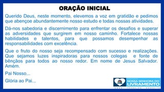 ORAÇÃO INICIAL
Querido Deus, neste momento, elevemos a voz em gratidão e pedimos
que abençoe abundantemente nosso estudo e todas nossas atividades.
Dá-nos sabedoria e discernimento para enfrentar os desafios e superar
as adversidades que surgirem em nosso caminho. Fortalece nossas
habilidades e talentos, para que possamos desempenhar as
responsabilidades com excelência.
Que o fruto do nosso seja recompensado com sucesso e realizações.
Que sejamos luzes inspiradoras para nossos colegas e fonte de
bênçãos para todos ao nosso redor. Em nome de Jesus Salvador.
Amém.
Pai Nosso...
Glória ao Pai...
2
 