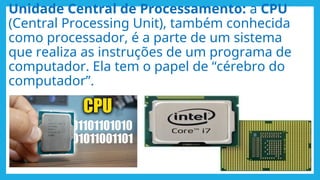 Unidade Central de Processamento: a CPU
(Central Processing Unit), também conhecida
como processador, é a parte de um sistema
que realiza as instruções de um programa de
computador. Ela tem o papel de “cérebro do
computador”.
 