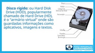 Disco rígido: ou Hard Disk
Drive (HDD), popularmente
chamado de Hard Drive (HD),
é o “armário virtual” onde são
guardadas informações como
aplicativos, imagens e textos.
 