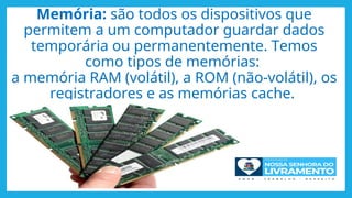 Memória: são todos os dispositivos que
permitem a um computador guardar dados
temporária ou permanentemente. Temos
como tipos de memórias:
a memória RAM (volátil), a ROM (não-volátil), os
registradores e as memórias cache.
 