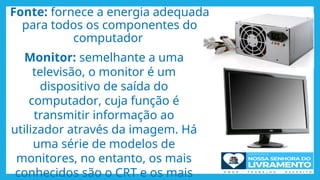 Fonte: fornece a energia adequada
para todos os componentes do
computador
Monitor: semelhante a uma
televisão, o monitor é um
dispositivo de saída do
computador, cuja função é
transmitir informação ao
utilizador através da imagem. Há
uma série de modelos de
monitores, no entanto, os mais
conhecidos são o CRT e os mais
 