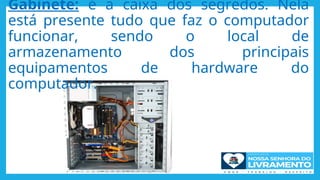 Gabinete: é a caixa dos segredos. Nela
está presente tudo que faz o computador
funcionar, sendo o local de
armazenamento dos principais
equipamentos de hardware do
computador.
 