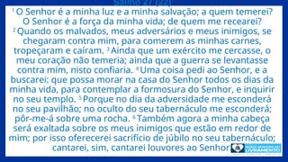 Salmo 27 (22)
1
O Senhor é a minha luz e a minha salvação; a quem temerei?
O Senhor é a força da minha vida; de quem me recearei?
2
Quando os malvados, meus adversários e meus inimigos, se
chegaram contra mim, para comerem as minhas carnes,
tropeçaram e caíram. 3
Ainda que um exército me cercasse, o
meu coração não temeria; ainda que a guerra se levantasse
contra mim, nisto confiaria. 4
Uma coisa pedi ao Senhor, e a
buscarei: que possa morar na casa do Senhor todos os dias da
minha vida, para contemplar a formosura do Senhor, e inquirir
no seu templo. 5
Porque no dia da adversidade me esconderá
no seu pavilhão; no oculto do seu tabernáculo me esconderá;
pôr-me-á sobre uma rocha. 6
Também agora a minha cabeça
será exaltada sobre os meus inimigos que estão em redor de
mim; por isso oferecerei sacrifício de júbilo no seu tabernáculo;
cantarei, sim, cantarei louvores ao Senhor.
 