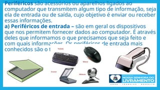 Periféricos são acessórios ou aparelhos ligados ao
computador que transmitem algum tipo de informação, seja
ela de entrada ou de saída, cujo objetivo é enviar ou receber
essas informações.
a) Periféricos de entrada – são em geral os dispositivos
que nos permitem fornecer dados ao computador. É através
deles que informamos o que precisamos que seja feito e
com quais informações. Os periféricos de entrada mais
conhecidos são o teclado e o mouse..
 
