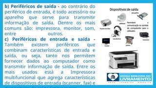 b) Periféricos de saída - ao contrário do
periférico de entrada, é todo acessório ou
aparelho que serve para transmitir
informação de saída. Dentre os mais
comuns são: impressora, monitor, som,
entre outros.
c) Periféricos de entrada e saída -
Também existem periféricos que
combinam características de entrada e
saída, ou seja, tanto nos permitem
fornecer dados ao computador como
transmitir informação de saída. Entre os
mais usados está a Impressora
multifuncional que agrega características
de dispositivos de entrada (scanner, fax) e
 