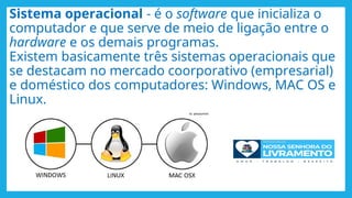Sistema operacional - é o software que inicializa o
computador e que serve de meio de ligação entre o
hardware e os demais programas.
Existem basicamente três sistemas operacionais que
se destacam no mercado coorporativo (empresarial)
e doméstico dos computadores: Windows, MAC OS e
Linux.
 