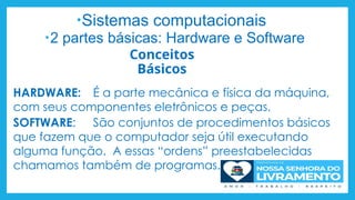 Conceitos
Básicos
•Sistemas computacionais
•2 partes básicas: Hardware e Software
HARDWARE: É a parte mecânica e física da máquina,
com seus componentes eletrônicos e peças.
SOFTWARE: São conjuntos de procedimentos básicos
que fazem que o computador seja útil executando
alguma função. A essas “ordens” preestabelecidas
chamamos também de programas.
 