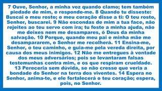 7 Ouve, Senhor, a minha voz quando clamo; tem também
piedade de mim, e responde-me. 8 Quando tu disseste:
Buscai o meu rosto; o meu coração disse a ti: O teu rosto,
Senhor, buscarei. 9 Não escondas de mim a tua face, não
rejeites ao teu servo com ira; tu foste a minha ajuda, não
me deixes nem me desampares, ó Deus da minha
salvação. 10 Porque, quando meu pai e minha mãe me
desampararem, o Senhor me recolherá. 11 Ensina-me,
Senhor, o teu caminho, e guia-me pela vereda direita, por
causa dos meus inimigos. 12 Não me entregues à vontade
dos meus adversários; pois se levantaram falsas
testemunhas contra mim, e os que respiram crueldade.
13 Pereceria sem dúvida, se não cresse que veria a
bondade do Senhor na terra dos viventes. 14 Espera no
Senhor, anima-te, e ele fortalecerá o teu coração; espera,
pois, no Senhor.
 