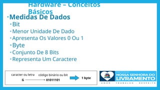 Hardware – Conceitos
Básicos
•Medidas De Dados
•Bit
• Menor Unidade De Dado
• Apresenta Os Valores 0 Ou 1
•Byte
• Conjunto De 8 Bits
• Representa Um Caractere
caracter ou letra código binário ou bit
G 01011101
1 byte
 