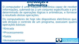 Introdução à
Introdução à
Informática
Informática
O computador é uma máquina eletrônica capaz de receber
informações, submetê-las a um conjunto especificado e pré-
determinado de operações lógicas e aritméticas, e fornecer
o resultado destas operações.
Os computadores de hoje são dispositivos eletrônicos que,
sob direção e controle de um programa, executam quatro
operações básicas:
Entrada
Processamento
Saída
Armazenamento 7
 