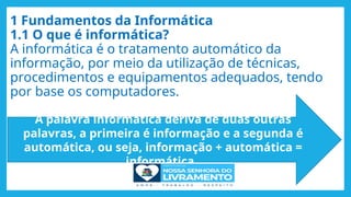 1 Fundamentos da Informática
1.1 O que é informática?
A informática é o tratamento automático da
informação, por meio da utilização de técnicas,
procedimentos e equipamentos adequados, tendo
por base os computadores.
A palavra informática deriva de duas outras
palavras, a primeira é informação e a segunda é
automática, ou seja, informação + automática =
informática.
 