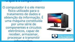 O que é o computador?
O computador é o ele mento
físico utilizado para o
tratamento de dados e
obtenção da informação. É
uma máquina constituída
por uma série de
componentes e circuitos
eletrônicos, capaz de
receber, armazenar,
processar e transmitir
 