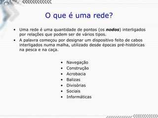 O que é uma rede? Uma rede é uma quantidade de pontos (os  nodos ) interligados por relações que podem ser de vários tipos. A palavra começou por designar um dispositivo feito de cabos interligados numa malha, utilizado desde épocas pré-históricas na pesca e na caça. Navegação Construção Acrobacia Balizas Divisórias Sociais Informáticas 