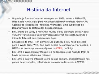 História da Internet  O que hoje forma a Internet começou em 1969, como a ARPANET, criada pela ARPA, sigla para  Advanced Research Projects Agency , ou Agência de Pesquisa de Projectos Avançados, uma subdivisão do Departamento de Defesa dos Estados Unidos. Em Janeiro de 1983, a ARPANET mudou o seu  protocolo  de NCP para TCP/IP (Transmission Control Protocol/Internet Protocol), fazendo o início da Internet que conhecemos hoje. Em agosto de 1991, Tim Berners-Lee publicou o seu novo projecto para a World Wide Web, dois anos depois de começar a criar o  HTML , o  HTTP  e as poucas primeiras páginas no  CERN , na Suíça. Em 1993 o  Web Browser  Mosaic 1.0 foi lançado, e no final de 1994 já havia interesse público na Internet. Em 1996 a palavra Internet já era de uso comum, principalmente nos países desenvolvidos, referindo-se na maioria das vezes à WWW. 