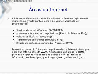 Áreas da Internet  Inicialmente desenvolvida com fins militares, a Internet rapidamente conquistou o grande público, com a sua grande variedade de possibilidades: Serviços de e-mail (Protocolo SMTP/POP3); Acesso remoto a outros computadores (Protocolo Telnet e SSH); Boletins de Notícias (newsgroups); Transferência de ficheiros (Protocolo FTP); Difusão de conteúdos multimedia (Protocolo HTTP). Este último protocolo foi o maior impulsionador da Internet, dado que é ele que está na base da WWW. A linguagem que utiliza, o HTML, permite um grande flexibilidade no acesso a variadas fontes de informação de vários tipos, quer imagem, texto, video, audio, etc. 