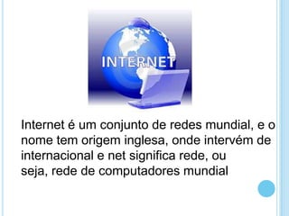 Internet é um conjunto de redes mundial, e o
nome tem origem inglesa, onde intervém de
internacional e net significa rede, ou
seja, rede de computadores mundial

 