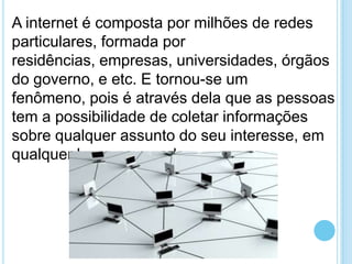 A internet é composta por milhões de redes
particulares, formada por
residências, empresas, universidades, órgãos
do governo, e etc. E tornou-se um
fenômeno, pois é através dela que as pessoas
tem a possibilidade de coletar informações
sobre qualquer assunto do seu interesse, em
qualquer lugar no mundo.

 