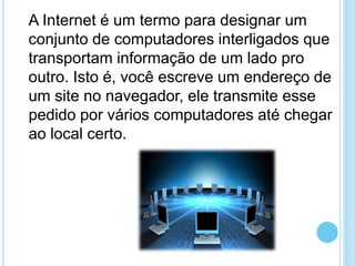 A Internet é um termo para designar um
conjunto de computadores interligados que
transportam informação de um lado pro
outro. Isto é, você escreve um endereço de
um site no navegador, ele transmite esse
pedido por vários computadores até chegar
ao local certo.

 