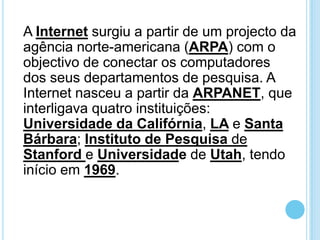 A Internet surgiu a partir de um projecto da
agência norte-americana (ARPA) com o
objectivo de conectar os computadores
dos seus departamentos de pesquisa. A
Internet nasceu a partir da ARPANET, que
interligava quatro instituições:
Universidade da Califórnia, LA e Santa
Bárbara; Instituto de Pesquisa de
Stanford e Universidade de Utah, tendo
início em 1969.

 