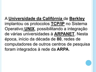 A Universidade da Califórnia de Berkley
implantou os protocolos TCP/IP no Sistema
Operativo UNIX, possibilitando a integração
de várias universidades à ARPANET. Nesta
época, início da década de 80, redes de
computadores de outros centros de pesquisa
foram integrados à rede da ARPA.

 