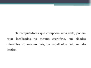 Os computadores que compõem uma rede, podem
estar localizados no mesmo escritório, em cidades
diferentes do mesmo país, ou espalhados pelo mundo
inteiro.
 