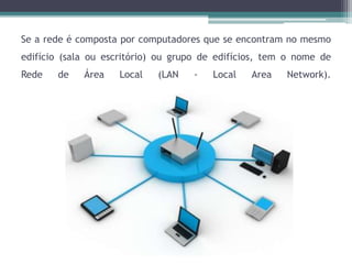Se a rede é composta por computadores que se encontram no mesmo
edifício (sala ou escritório) ou grupo de edifícios, tem o nome de
Rede de Área Local (LAN - Local Area Network).
 