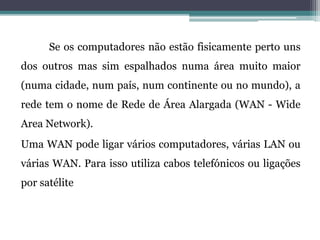 Se os computadores não estão fisicamente perto uns
dos outros mas sim espalhados numa área muito maior
(numa cidade, num país, num continente ou no mundo), a
rede tem o nome de Rede de Área Alargada (WAN - Wide
Area Network).
Uma WAN pode ligar vários computadores, várias LAN ou
várias WAN. Para isso utiliza cabos telefónicos ou ligações
por satélite
 