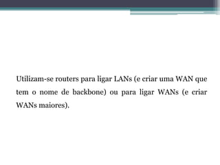 Utilizam-se routers para ligar LANs (e criar uma WAN que
tem o nome de backbone) ou para ligar WANs (e criar
WANs maiores).
 