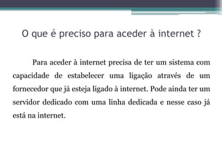 O que é preciso para aceder à internet ?
Para aceder à internet precisa de ter um sistema com
capacidade de estabelecer uma ligação através de um
fornecedor que já esteja ligado à internet. Pode ainda ter um
servidor dedicado com uma linha dedicada e nesse caso já
está na internet.
 