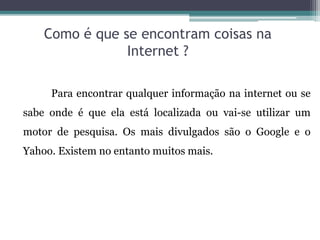 Como é que se encontram coisas na
Internet ?
Para encontrar qualquer informação na internet ou se
sabe onde é que ela está localizada ou vai-se utilizar um
motor de pesquisa. Os mais divulgados são o Google e o
Yahoo. Existem no entanto muitos mais.
 