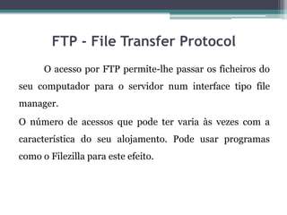 FTP - File Transfer Protocol
O acesso por FTP permite-lhe passar os ficheiros do
seu computador para o servidor num interface tipo file
manager.
O número de acessos que pode ter varia às vezes com a
característica do seu alojamento. Pode usar programas
como o Filezilla para este efeito.
 
