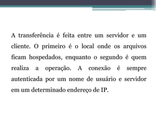 A transferência é feita entre um servidor e um
cliente. O primeiro é o local onde os arquivos
ficam hospedados, enquanto o segundo é quem
realiza a operação. A conexão é sempre
autenticada por um nome de usuário e servidor
em um determinado endereço de IP.
 