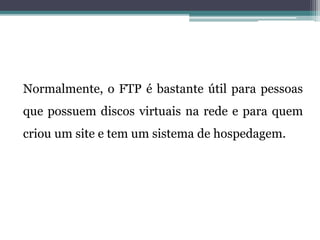 Normalmente, o FTP é bastante útil para pessoas
que possuem discos virtuais na rede e para quem
criou um site e tem um sistema de hospedagem.
 
