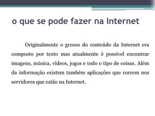o que se pode fazer na Internet
Originalmente o grosso do conteúdo da Internet era
composto por texto mas atualmente é possível encontrar
imagens, música, vídeos, jogos e todo o tipo de coisas. Além
da informação existem também aplicações que correm nos
servidores que estão na Internet.
 
