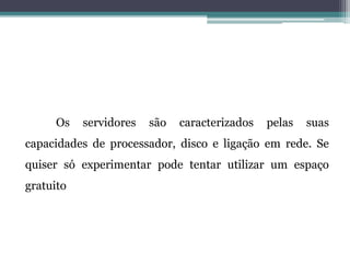 Os servidores são caracterizados pelas suas
capacidades de processador, disco e ligação em rede. Se
quiser só experimentar pode tentar utilizar um espaço
gratuito
 