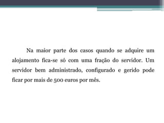 Na maior parte dos casos quando se adquire um
alojamento fica-se só com uma fração do servidor. Um
servidor bem administrado, configurado e gerido pode
ficar por mais de 500 euros por mês.
 