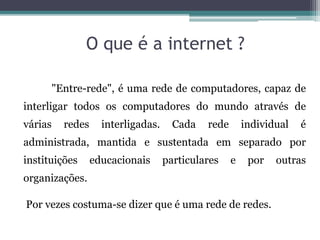 O que é a internet ?
"Entre-rede", é uma rede de computadores, capaz de
interligar todos os computadores do mundo através de
várias redes interligadas. Cada rede individual é
administrada, mantida e sustentada em separado por
instituições educacionais particulares e por outras
organizações.
Por vezes costuma-se dizer que é uma rede de redes.
 