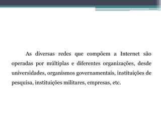 As diversas redes que compõem a Internet são
operadas por múltiplas e diferentes organizações, desde
universidades, organismos governamentais, instituições de
pesquisa, instituições militares, empresas, etc.
 