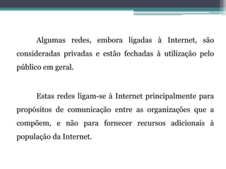 Algumas redes, embora ligadas à Internet, são
consideradas privadas e estão fechadas à utilização pelo
público em geral.
Estas redes ligam-se à Internet principalmente para
propósitos de comunicação entre as organizações que a
compõem, e não para fornecer recursos adicionais à
população da Internet.
 