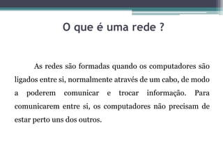 O que é uma rede ?
As redes são formadas quando os computadores são
ligados entre si, normalmente através de um cabo, de modo
a poderem comunicar e trocar informação. Para
comunicarem entre si, os computadores não precisam de
estar perto uns dos outros.
 
