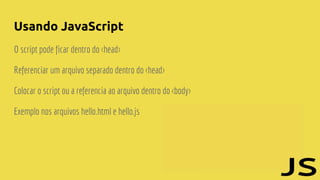 Usando JavaScript
O script pode ficar dentro do <head>
Referenciar um arquivo separado dentro do <head>
Colocar o script ou a referencia ao arquivo dentro do <body>
Exemplo nos arquivos hello.html e hello.js
 