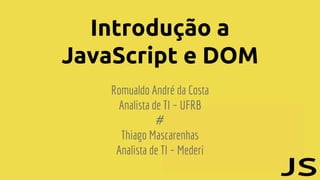 Introdução a
JavaScript e DOM
Romualdo André da Costa
Analista de TI – UFRB
#
Thiago Mascarenhas
Analista de TI – Mederi
 