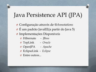 Java Persistence API (JPA)
O Configuração através de @Annotations
O É um padrão JavaEE(a partir do Java 5)
O Implementações Disponíveis
O Hibernate - JBoss
O TopLink - Oracle
O OpenJPA - Apache
O EclipseLink - Eclipse
O Entre outros...
 