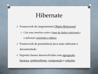 Hibernate
O Framework de mapeamento Objeto-Relacional
O Cria uma interface entre a base de dados relacional e
a aplicação orientada a objetos
O Framework de persistência Java mais utilizado e
documentado
O Suporta classes desenvolvidas com agregação,
herança, polimorfismo, composição e coleções
 
